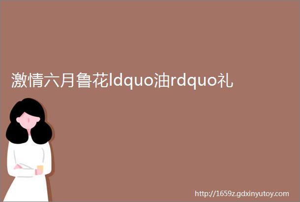 激情六月鲁花ldquo油rdquo礼