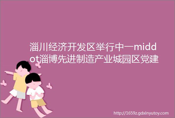 淄川经济开发区举行中一middot淄博先进制造产业城园区党建联盟揭牌仪式