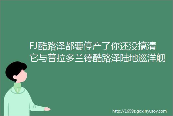 FJ酷路泽都要停产了你还没搞清它与普拉多兰德酷路泽陆地巡洋舰的关系