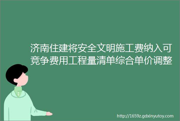 济南住建将安全文明施工费纳入可竞争费用工程量清单综合单价调整为全费用综合单价