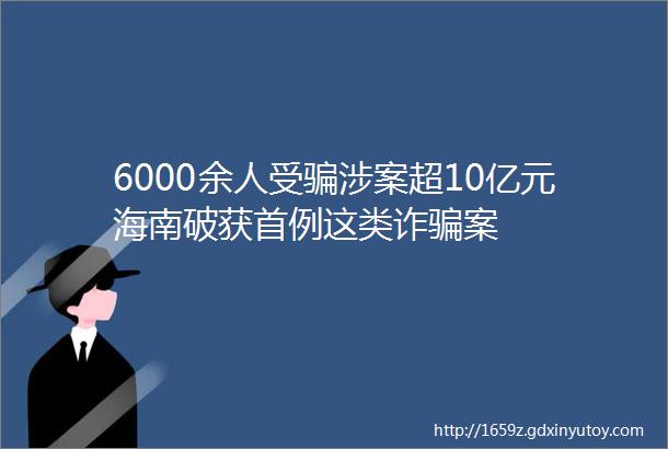 6000余人受骗涉案超10亿元海南破获首例这类诈骗案