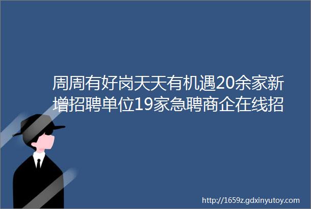 周周有好岗天天有机遇20余家新增招聘单位19家急聘商企在线招人