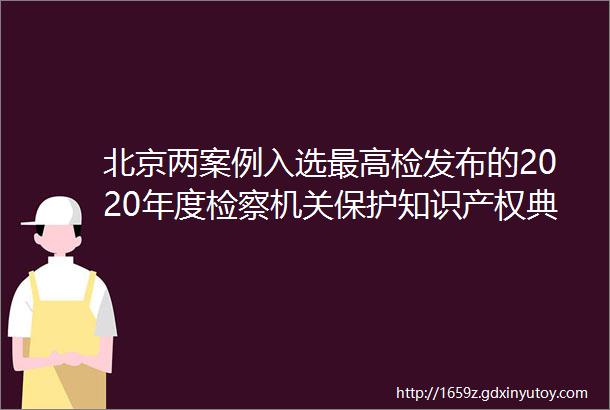 北京两案例入选最高检发布的2020年度检察机关保护知识产权典型案例