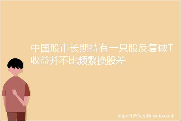 中国股市长期持有一只股反复做T收益并不比频繁换股差