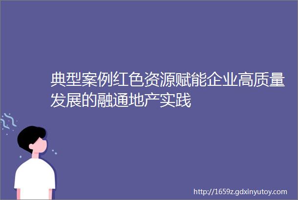 典型案例红色资源赋能企业高质量发展的融通地产实践