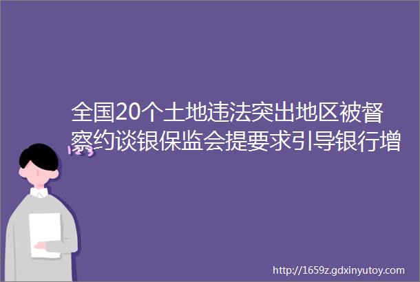 全国20个土地违法突出地区被督察约谈银保监会提要求引导银行增加制造业信贷投放一季度进口铁矿石价格上涨6451