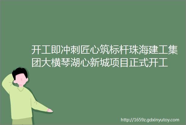 开工即冲刺匠心筑标杆珠海建工集团大横琴湖心新城项目正式开工