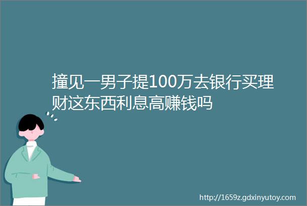 撞见一男子提100万去银行买理财这东西利息高赚钱吗